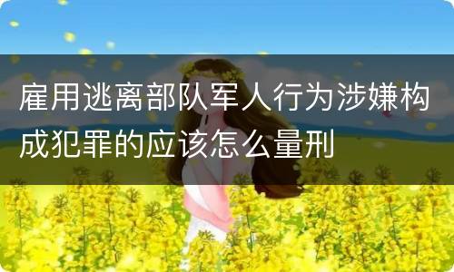 雇用逃离部队军人行为涉嫌构成犯罪的应该怎么量刑