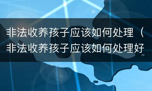 非法收养孩子应该如何处理（非法收养孩子应该如何处理好）