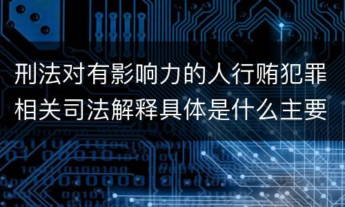 刑法对有影响力的人行贿犯罪相关司法解释具体是什么主要规定
