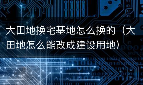 大田地换宅基地怎么换的（大田地怎么能改成建设用地）