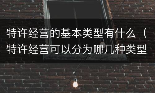 特许经营的基本类型有什么（特许经营可以分为哪几种类型）