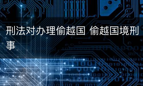 刑法对办理偷越国 偷越国境刑事