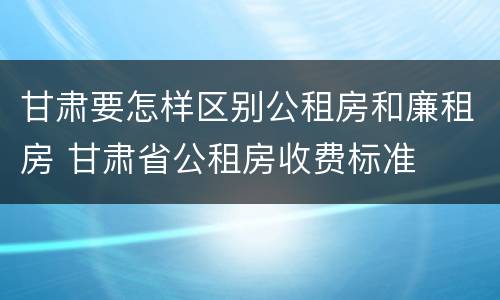 甘肃要怎样区别公租房和廉租房 甘肃省公租房收费标准