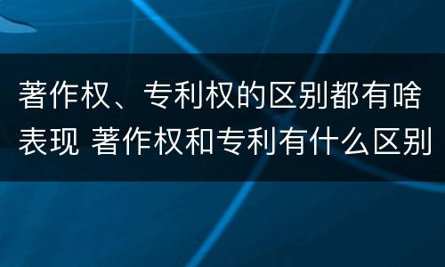 著作权、专利权的区别都有啥表现 著作权和专利有什么区别