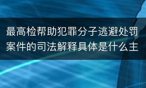 最高检帮助犯罪分子逃避处罚案件的司法解释具体是什么主要规定