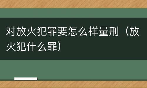 对放火犯罪要怎么样量刑（放火犯什么罪）