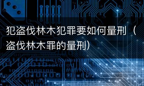 犯盗伐林木犯罪要如何量刑（盗伐林木罪的量刑）