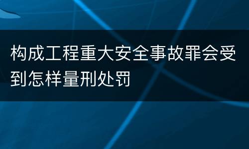 构成工程重大安全事故罪会受到怎样量刑处罚