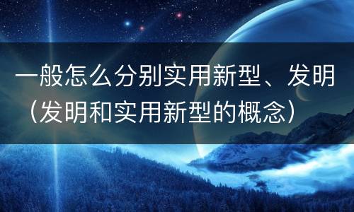 一般怎么分别实用新型、发明（发明和实用新型的概念）