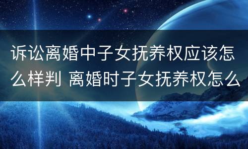 诉讼离婚中子女抚养权应该怎么样判 离婚时子女抚养权怎么判