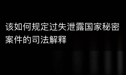 该如何规定过失泄露国家秘密案件的司法解释