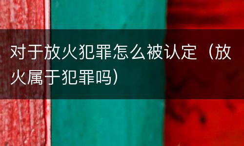 对于放火犯罪怎么被认定（放火属于犯罪吗）