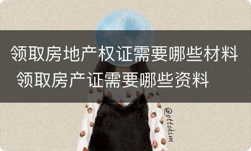 领取房地产权证需要哪些材料 领取房产证需要哪些资料