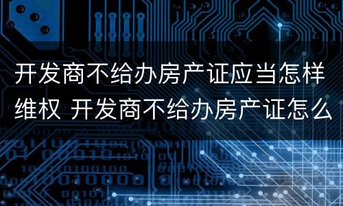 开发商不给办房产证应当怎样维权 开发商不给办房产证怎么起诉