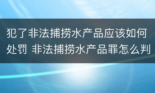 犯了非法捕捞水产品应该如何处罚 非法捕捞水产品罪怎么判