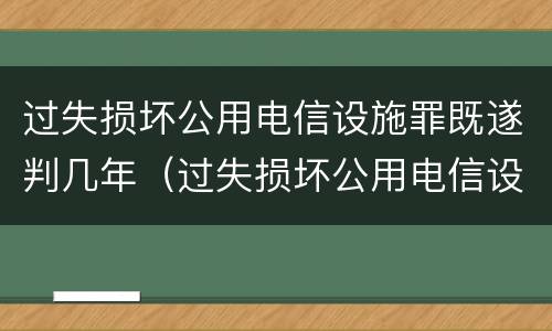 过失损坏公用电信设施罪既遂判几年（过失损坏公用电信设施罪既遂判几年以上）