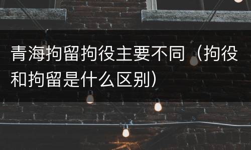 青海拘留拘役主要不同（拘役和拘留是什么区别）