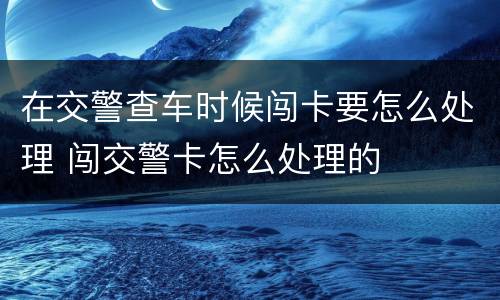在交警查车时候闯卡要怎么处理 闯交警卡怎么处理的