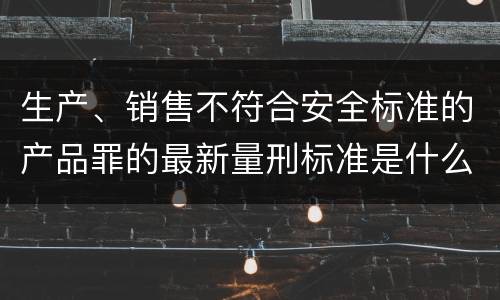 生产、销售不符合安全标准的产品罪的最新量刑标准是什么
