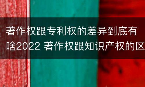 著作权跟专利权的差异到底有啥2022 著作权跟知识产权的区别