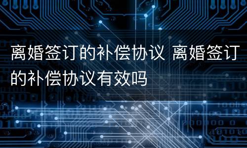 离婚签订的补偿协议 离婚签订的补偿协议有效吗