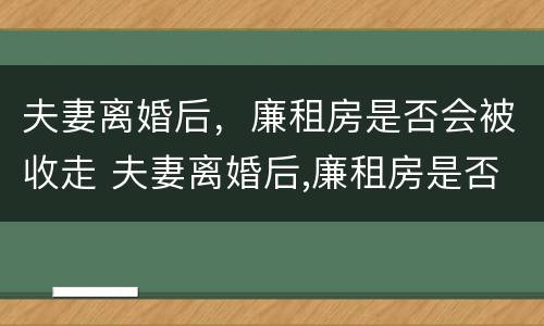 夫妻离婚后，廉租房是否会被收走 夫妻离婚后,廉租房是否会被收走呢