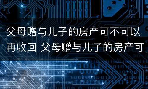 父母赠与儿子的房产可不可以再收回 父母赠与儿子的房产可不可以再收回去