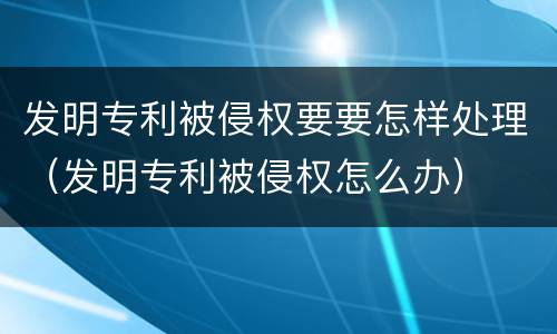 发明专利被侵权要要怎样处理（发明专利被侵权怎么办）