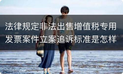 法律规定非法出售增值税专用发票案件立案追诉标准是怎样的
