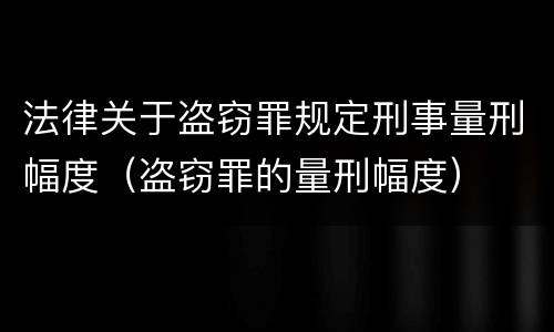 法律关于盗窃罪规定刑事量刑幅度（盗窃罪的量刑幅度）