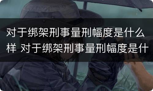对于绑架刑事量刑幅度是什么样 对于绑架刑事量刑幅度是什么样的
