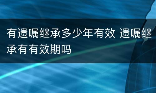 有遗嘱继承多少年有效 遗嘱继承有有效期吗