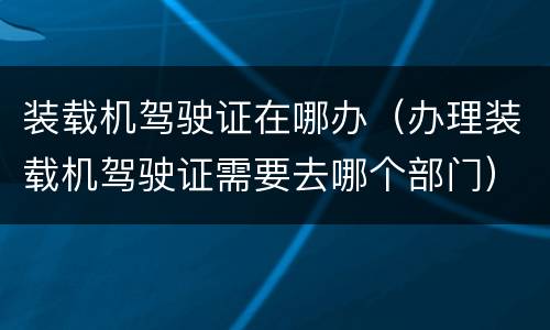 装载机驾驶证在哪办（办理装载机驾驶证需要去哪个部门）