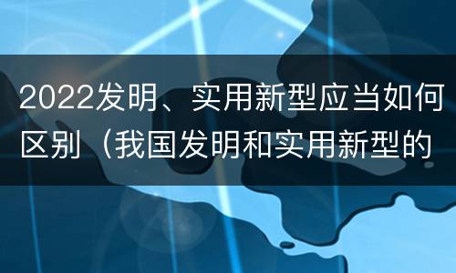 2022发明、实用新型应当如何区别（我国发明和实用新型的标准）