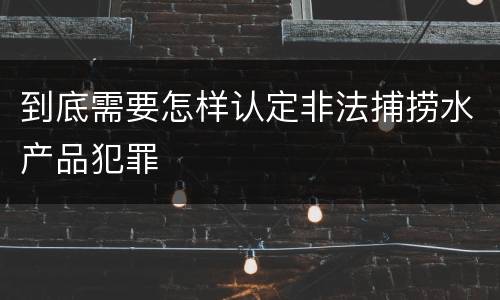 到底需要怎样认定非法捕捞水产品犯罪