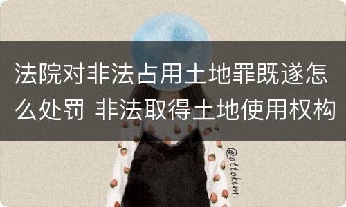 法院对非法占用土地罪既遂怎么处罚 非法取得土地使用权构成什么罪