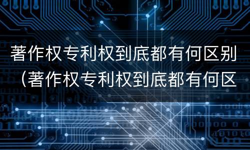 著作权专利权到底都有何区别（著作权专利权到底都有何区别呢）