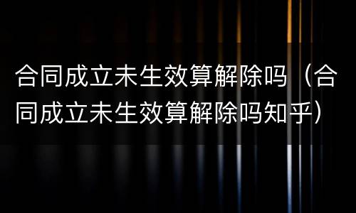 合同成立未生效算解除吗（合同成立未生效算解除吗知乎）