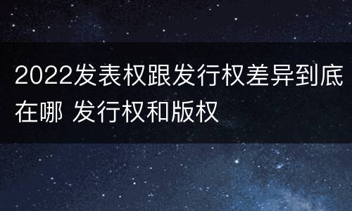 2022发表权跟发行权差异到底在哪 发行权和版权