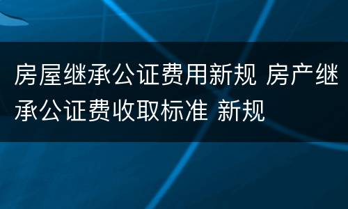 房屋继承公证费用新规 房产继承公证费收取标准 新规