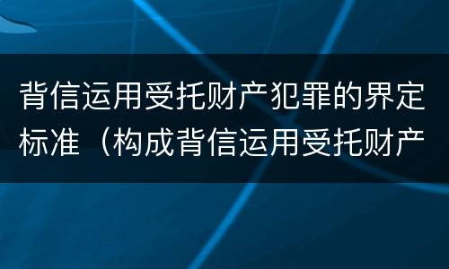 背信运用受托财产犯罪的界定标准（构成背信运用受托财产罪的立案标准是）