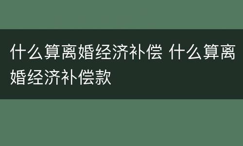 什么算离婚经济补偿 什么算离婚经济补偿款