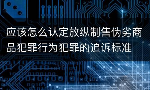 应该怎么认定放纵制售伪劣商品犯罪行为犯罪的追诉标准