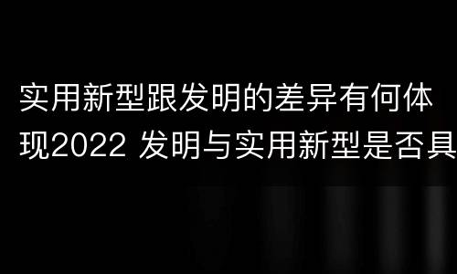 实用新型跟发明的差异有何体现2022 发明与实用新型是否具有实用性