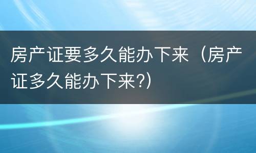 房产证要多久能办下来（房产证多久能办下来?）