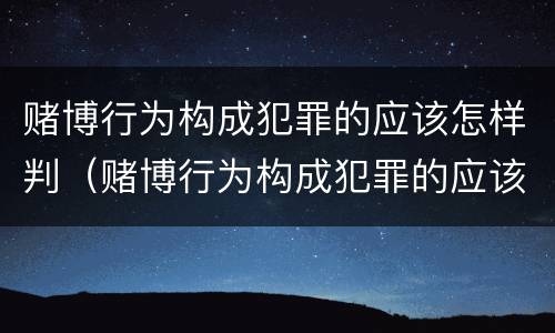 赌博行为构成犯罪的应该怎样判（赌博行为构成犯罪的应该怎样判罚）
