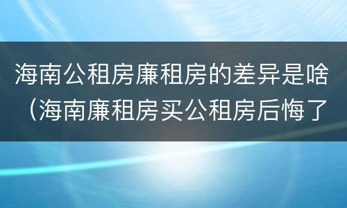 海南公租房廉租房的差异是啥（海南廉租房买公租房后悔了）