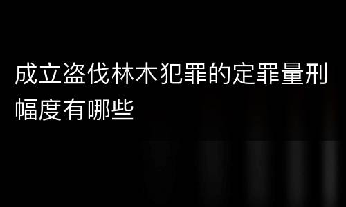 成立盗伐林木犯罪的定罪量刑幅度有哪些