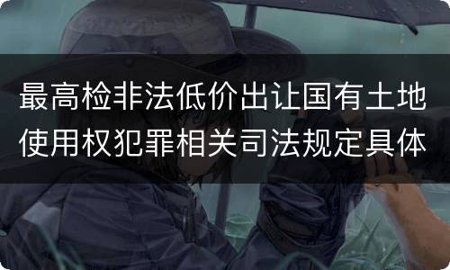 最高检非法低价出让国有土地使用权犯罪相关司法规定具体有哪些内容