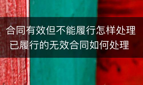 合同有效但不能履行怎样处理 已履行的无效合同如何处理